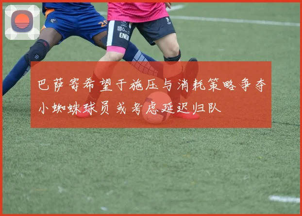 巴萨寄希望于施压与消耗策略争夺小蜘蛛球员或考虑延迟归队