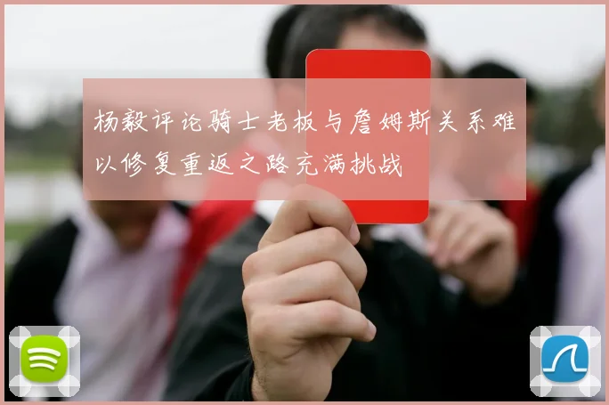 杨毅评论骑士老板与詹姆斯关系难以修复重返之路充满挑战