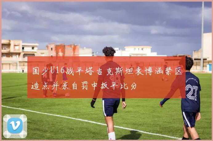 国少U16战平塔吉克斯坦袁博涵禁区造点并亲自罚中扳平比分