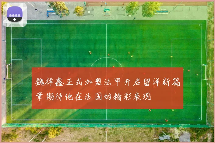 魏祥鑫正式加盟法甲开启留洋新篇章期待他在法国的精彩表现