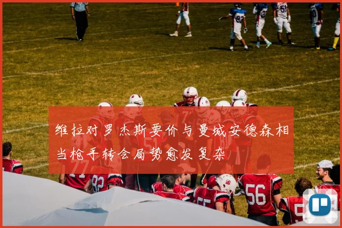 维拉对罗杰斯要价与曼城安德森相当枪手转会局势愈发复杂