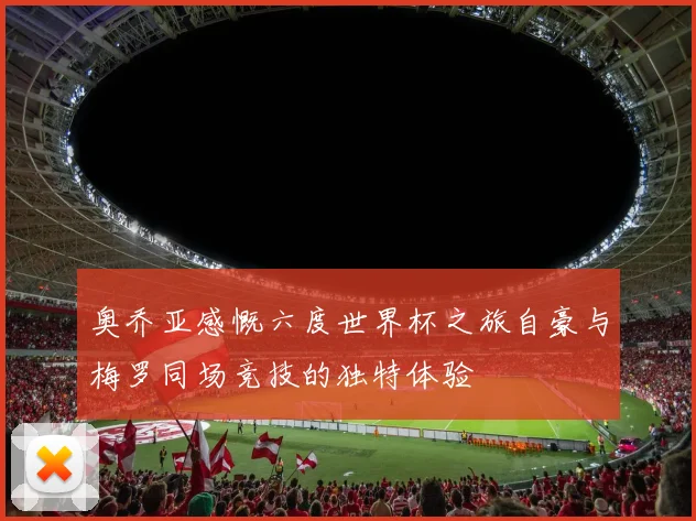 奥乔亚感慨六度世界杯之旅自豪与梅罗同场竞技的独特体验