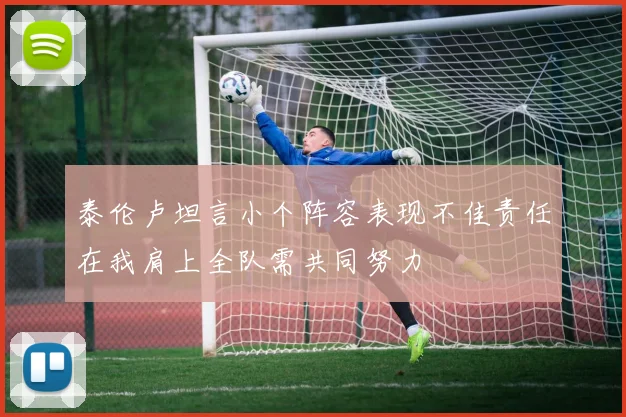 泰伦卢坦言小个阵容表现不佳责任在我肩上全队需共同努力