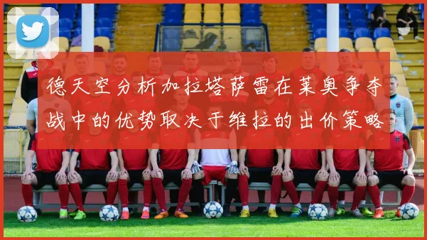 德天空分析加拉塔萨雷在莱奥争夺战中的优势取决于维拉的出价策略