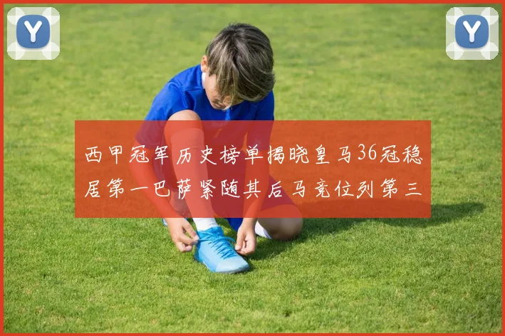 西甲冠军历史榜单揭晓皇马36冠稳居第一巴萨紧随其后马竞位列第三