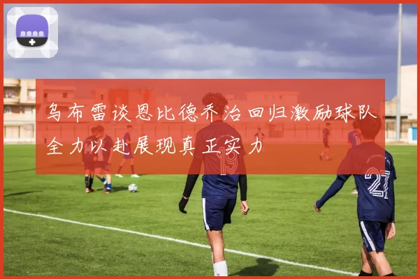 乌布雷谈恩比德乔治回归激励球队全力以赴展现真正实力