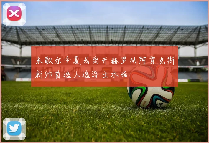 米歇尔今夏或离开赫罗纳阿贾克斯新帅首选人选浮出水面
