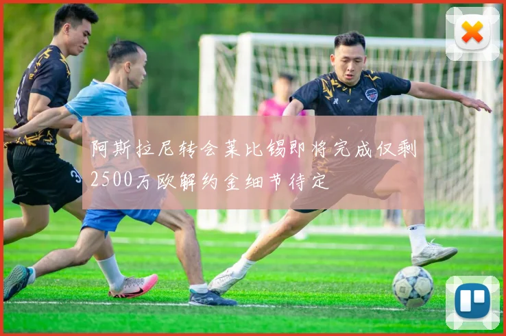 阿斯拉尼转会莱比锡即将完成仅剩2500万欧解约金细节待定