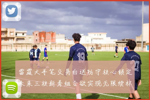 雷霆大手笔交易白送防守核心锁定未来三核新秀组合欲实现无限续杯计划