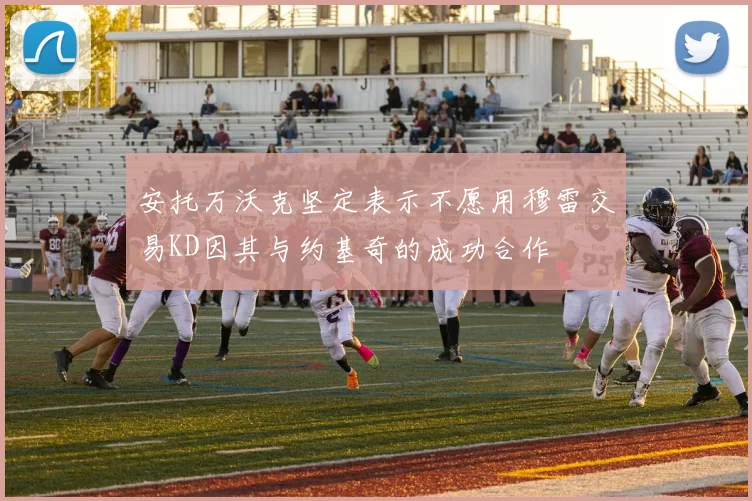 安托万沃克坚定表示不愿用穆雷交易KD因其与约基奇的成功合作
