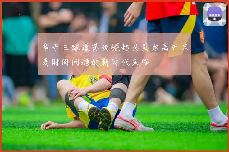 华子三球道苏姆崛起戈贝尔离开只是时间问题的新时代来临