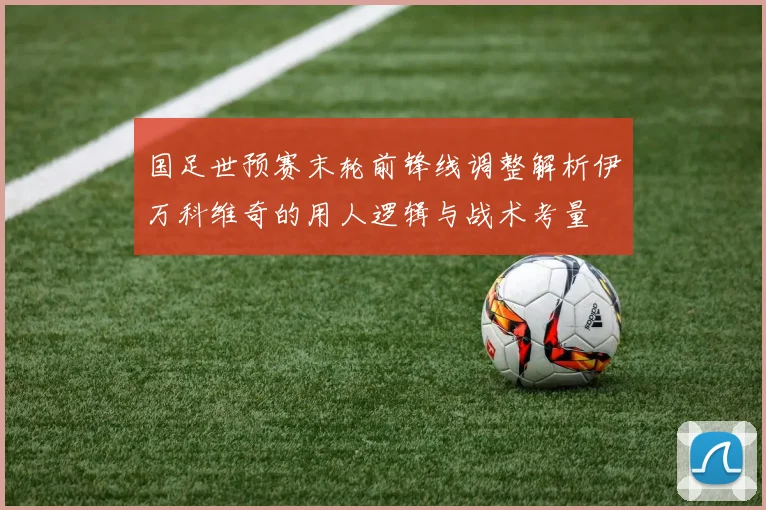国足世预赛末轮前锋线调整解析伊万科维奇的用人逻辑与战术考量