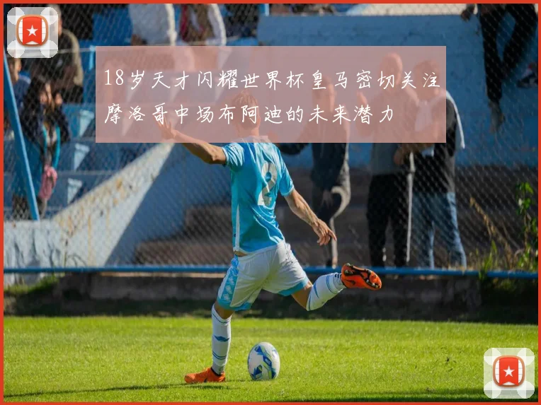 18岁天才闪耀世界杯皇马密切关注摩洛哥中场布阿迪的未来潜力