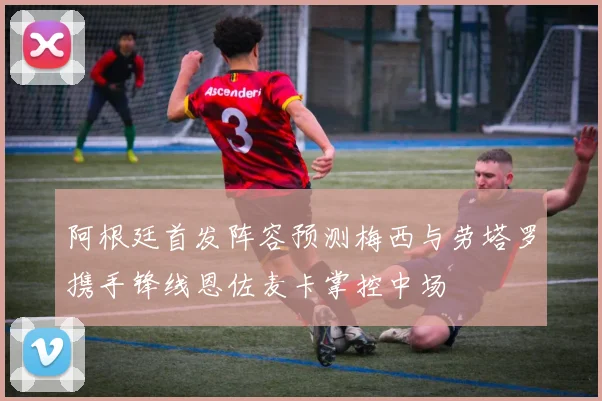 阿根廷首发阵容预测梅西与劳塔罗携手锋线恩佐麦卡掌控中场