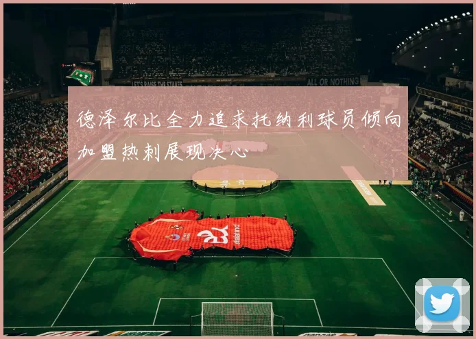 德泽尔比全力追求托纳利球员倾向加盟热刺展现决心