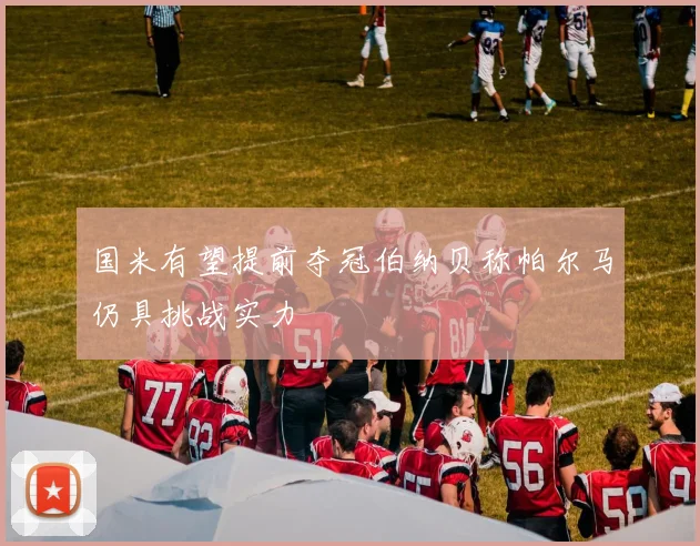 国米有望提前夺冠伯纳贝称帕尔马仍具挑战实力