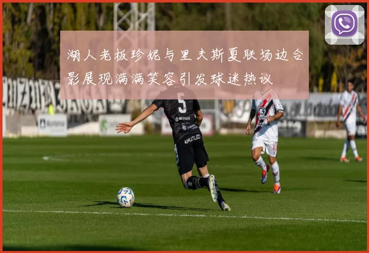 湖人老板珍妮与里夫斯夏联场边合影展现满满笑容引发球迷热议
