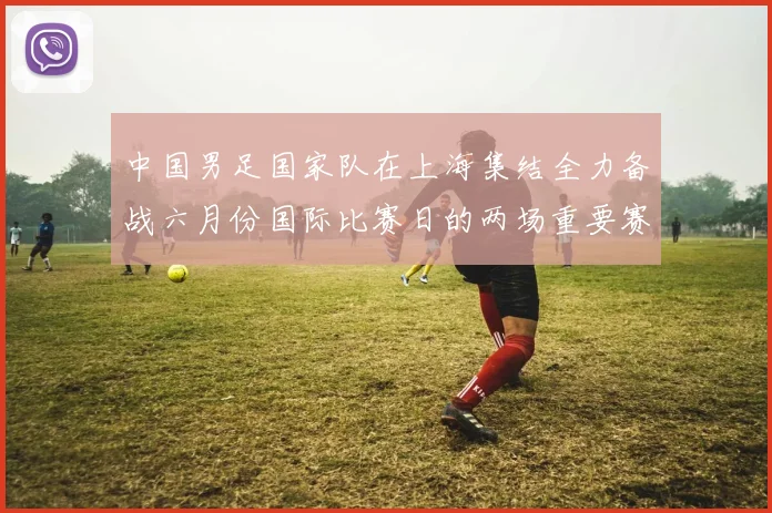中国男足国家队在上海集结全力备战六月份国际比赛日的两场重要赛事