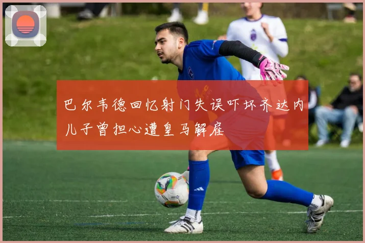 巴尔韦德回忆射门失误吓坏齐达内儿子曾担心遭皇马解雇