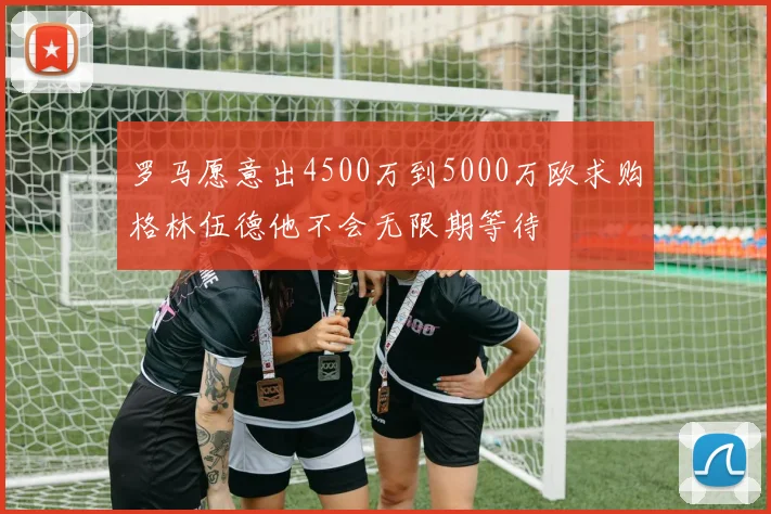 罗马愿意出4500万到5000万欧求购格林伍德他不会无限期等待