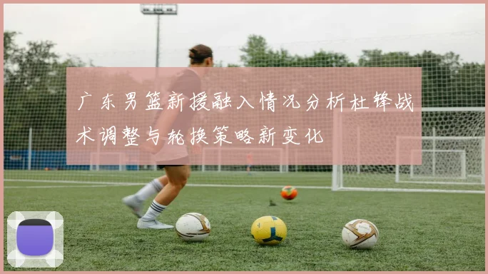 广东男篮新援融入情况分析杜锋战术调整与轮换策略新变化