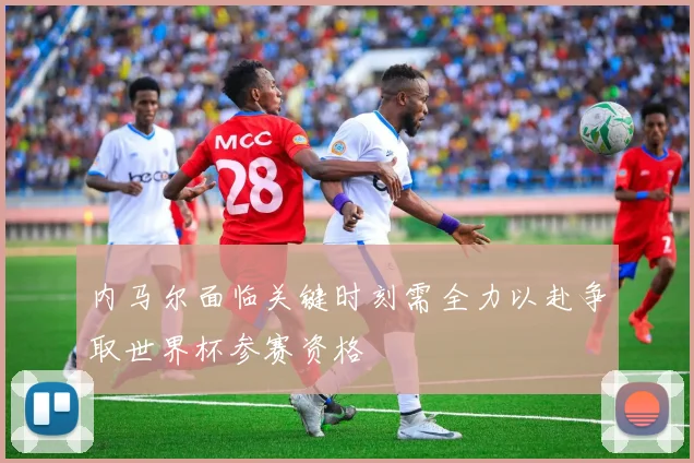 内马尔面临关键时刻需全力以赴争取世界杯参赛资格
