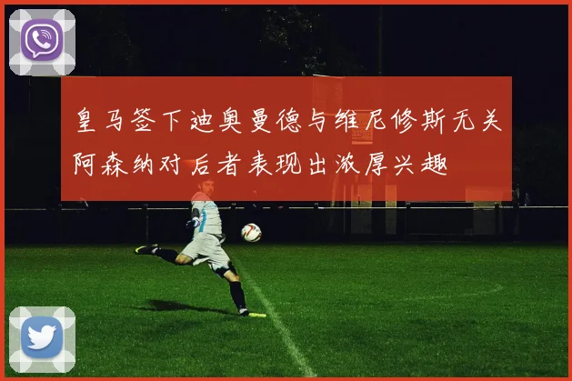 皇马签下迪奥曼德与维尼修斯无关阿森纳对后者表现出浓厚兴趣