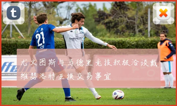 尤文图斯与马德里竞技积极洽谈戴维瑟洛特互换交易事宜