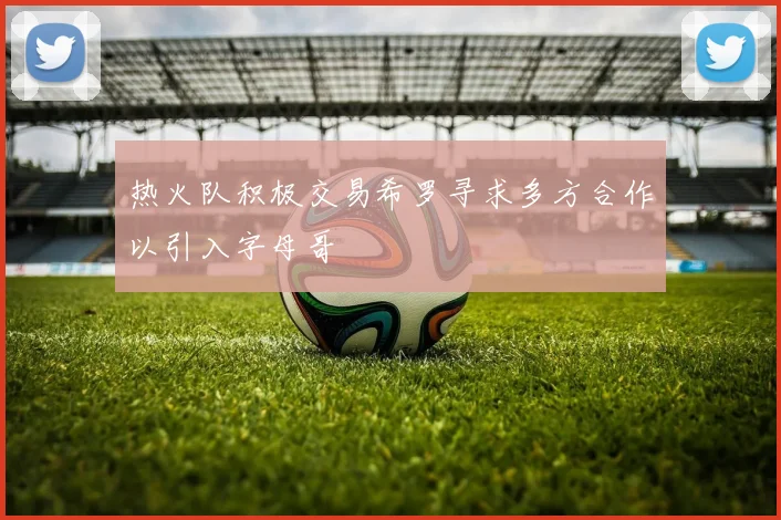 热火队积极交易希罗寻求多方合作以引入字母哥