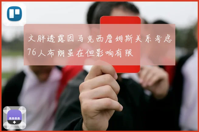 文胖透露因马克西詹姆斯关系考虑76人布朗虽在但影响有限