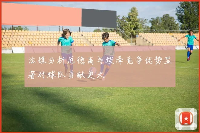 法媒分析厄德高与埃泽竞争优势显著对球队贡献更大