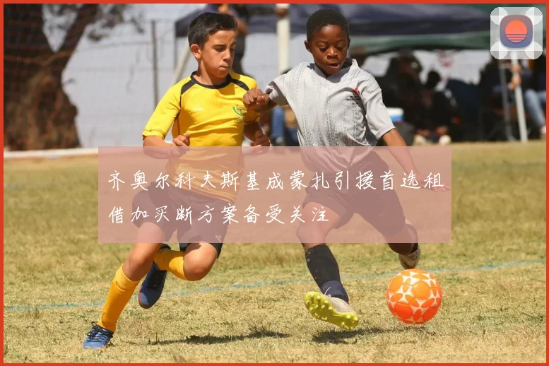 齐奥尔科夫斯基成蒙扎引援首选租借加买断方案备受关注
