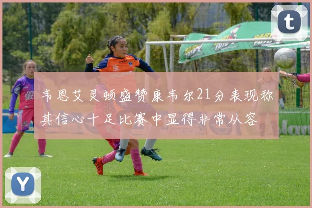 韦恩艾灵顿盛赞康韦尔21分表现称其信心十足比赛中显得非常从容