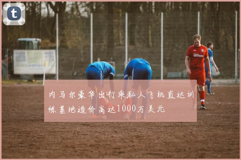 内马尔豪华出行乘私人飞机直达训练基地造价高达1000万美元