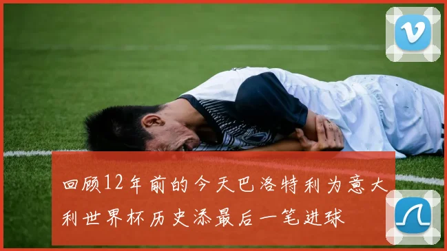 回顾12年前的今天巴洛特利为意大利世界杯历史添最后一笔进球