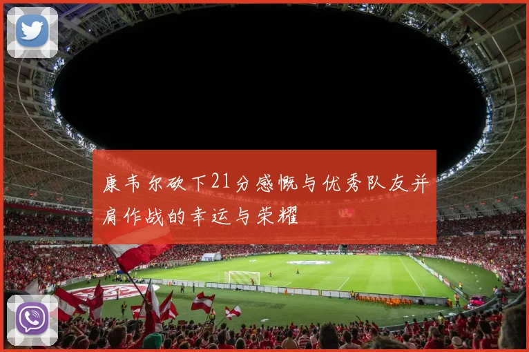 康韦尔砍下21分感慨与优秀队友并肩作战的幸运与荣耀