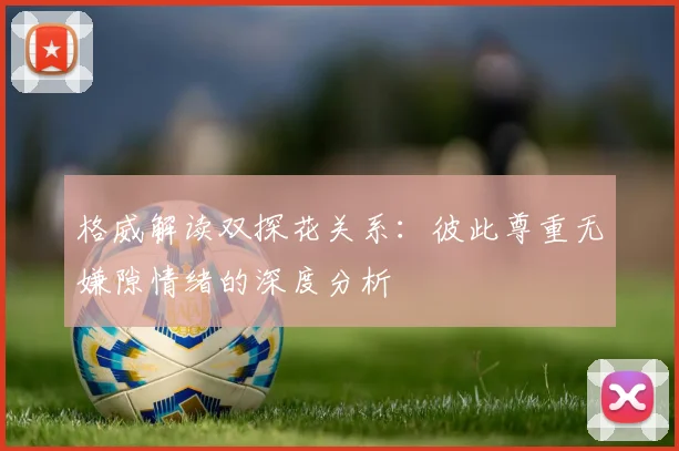 格威解读双探花关系：彼此尊重无嫌隙情绪的深度分析