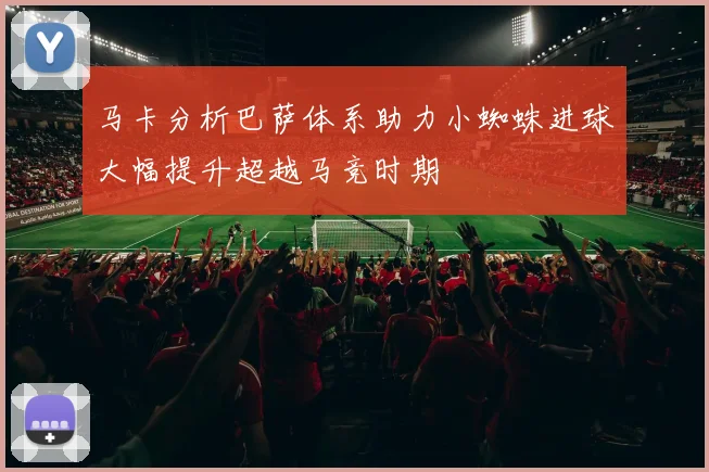 马卡分析巴萨体系助力小蜘蛛进球大幅提升超越马竞时期