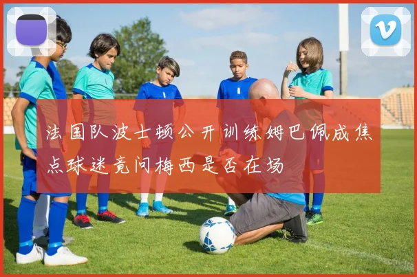 法国队波士顿公开训练姆巴佩成焦点球迷竟问梅西是否在场