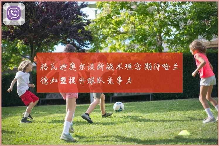 格瓦迪奥尔谈新战术理念期待哈兰德加盟提升球队竞争力