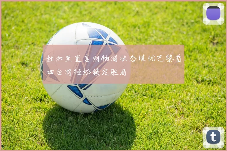 杜加里直言利物浦状态堪忧巴黎首回合将轻松锁定胜局