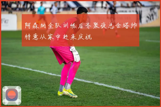 阿森纳全队训练后齐聚夜总会塔帅特意从家中赶来庆祝