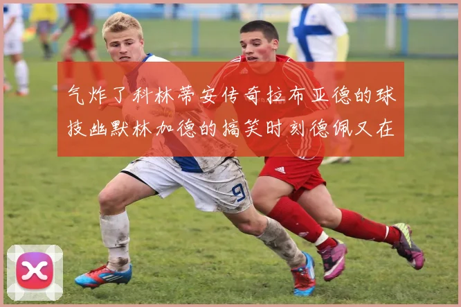 气炸了科林蒂安传奇拉布亚德的球技幽默林加德的搞笑时刻德佩又在装什么呢