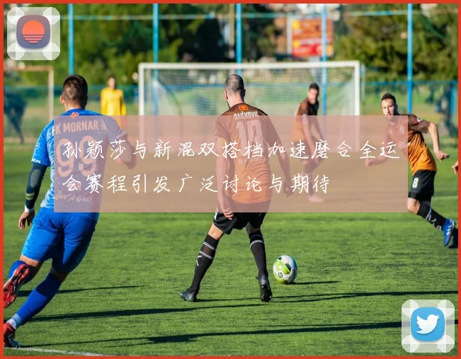 孙颖莎与新混双搭档加速磨合全运会赛程引发广泛讨论与期待